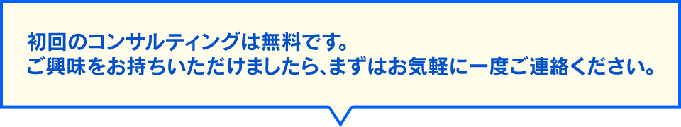 初回のコンサルティングは無料です。ご興味をお持ちいただけましたら、まずはお気軽に一度ご連絡ください。