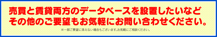 売買と賃貸両方のデータベースを設置したいなどその他のご要望もお気軽にお問い合わせください。※一部ご要望に添えない場合もございます。お気軽にご相談ください。