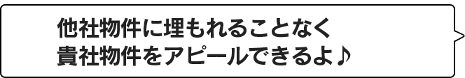 他社物件に埋もれることなく貴社物件をアピール出来るよ♪
