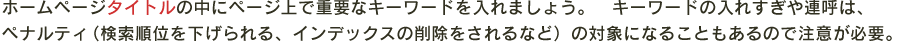 ホームページタイトルの中にページ上で重要なキーワードを入れましょう。　キーワードの入れすぎや連呼は、
ペナルティ（検索順位を下げられる、インデックスの削除をされるなど）の対象になることもあるので注意が必要。