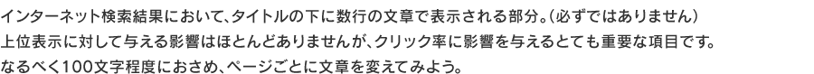 インターネット検索結果において、タイトルの下に数行の文章で表示される部分。（必ずではありません）
上位表示に対して与える影響はほとんどありませんが、クリック率に影響を与えるとても重要な項目です。なるべく100文字程度におさめ、ページごとに文章を変えてみよう。