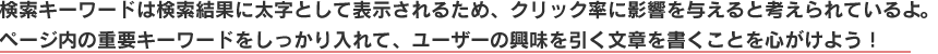 検索キーワードは検索結果に太字として表示されるため、クリック率に影響を与えると考えられているよ。
ページ内の重要キーワードをしっかり入れて、ユーザーの興味を引く文章を書くことを心がけよう！