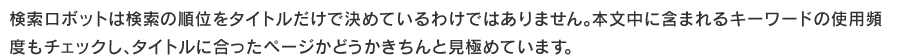 検索ロボットは検索の順位をタイトルだけで決めているわけではありません。
本文中に含まれるキーワードの使用頻度もチェックし、タイトルに合ったページかどうかきちんと見極めています。