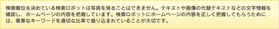 検索順位を決めている検索ロボットは写真を見ることはできません。テキストや画像の代替テキストなどの文字情報を確認し、ホームページの内容を把握しています。
検索ロボットにホームページの内容を正しく把握してもらうためには、重要なキーワードを適切な比率で盛り込まれていることが大切です。