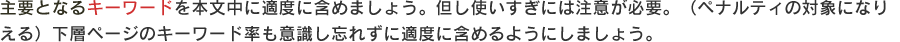 主要となるキーワードを本文中に適度に含めましょう。但し使いすぎには注意が必要。
（ペナルティの対象になりえる）下層ページのキーワード率も意識し忘れずに適度に含めるようにしましょう。