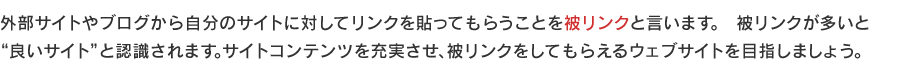 外部サイトやブログから自分のサイトに対してリンクを貼ってもらうことを被リンクと言います。　被リンクが多いと
良いサイトと認識されます。サイトコンテンツを充実させ、被リンクをしてもらえるウェブサイトを目指しましょう。