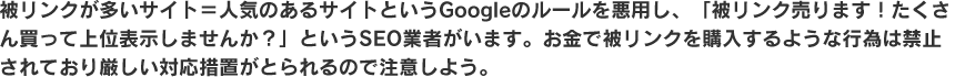 被リンクが多いサイト＝人気のあるサイトというGoogleのルールを悪用し、「被リンク売ります！たくさん買って上位表示しませんか？」というSEO業者がいます。
お金で被リンクを購入するような行為は禁止されており厳しい対応措置がとられるので注意しよう。