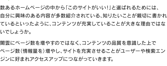 数あるホームページの中から「このサイトがいい！」と選ばれるためには、自分に興味のある内容が多数紹介されている、知りたいことが親切に書かれているといったように、コンテンツが充実していることが大きな理由ではないでしょうか。
闇雲にページ数を増やすのではなく、コンテンツの品質を意識した上でページ数（情報量を）増やし、サイトを充実させることがユーザーや検索エンジンに好まれアクセスアップにつながっていきます。