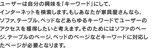 ユーザーは自分の興味を「キーワード」にして、インターネットを検索します。もしあなたが家具屋さんなら、
ソファ、テーブル、ベッドなどあらゆるキーワードでユーザーのアクセスを獲得したいと考えます。そのためにはソファのページ、テーブルのページ、ベッドのページなどキーワードに対応したページが必要となります。