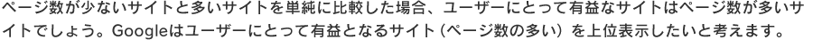 ページ数が少ないサイトと多いサイトを単純に比較した場合、ユーザーにとって有益なサイトはページ数が多いサイトでしょう。
Googleはユーザーにとって有益となるサイト（ページ数の多い）を上位表示したいと考えます。
