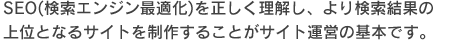 SEO(検索エンジン最適化)を正しく理解し、より検索結果の
上位となるサイトを制作することがサイト運営の基本です。